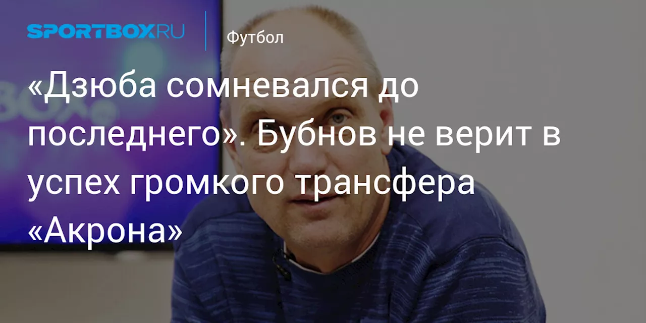 «Дзюба сомневался до последнего». Бубнов не верит в успех громкого трансфера «Акрона»