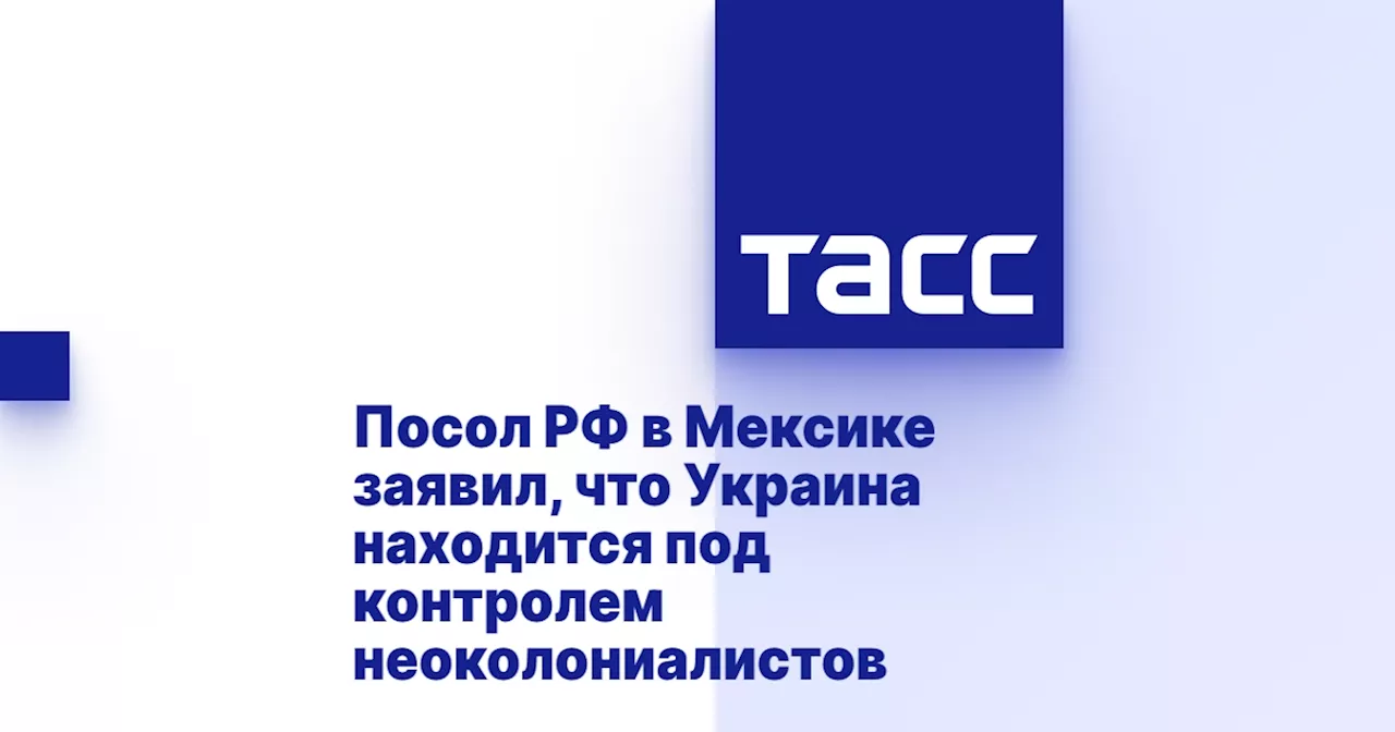 Посол РФ в Мексике заявил, что Украина находится под контролем неоколониалистов