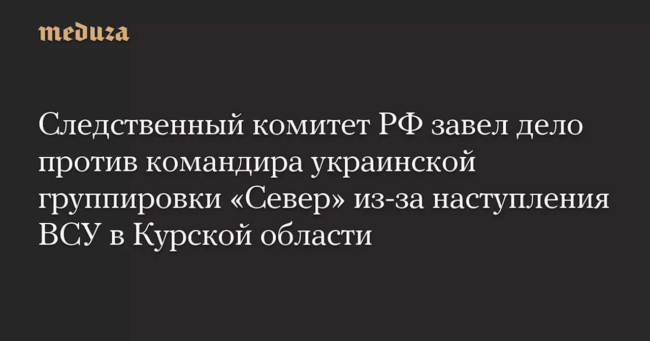 Следственный комитет РФ завел дело против командира украинской группировки «Север» из-за наступления ВСУ в Курской области — Meduza