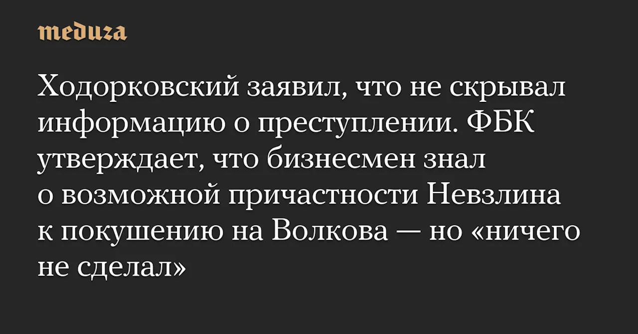 Ходорковский заявил, что не скрывал информацию о преступлении. ФБК утверждает, что бизнесмен знал о возможной причастности Невзлина к покушению на Волкова — но «ничего не сделал» — Meduza