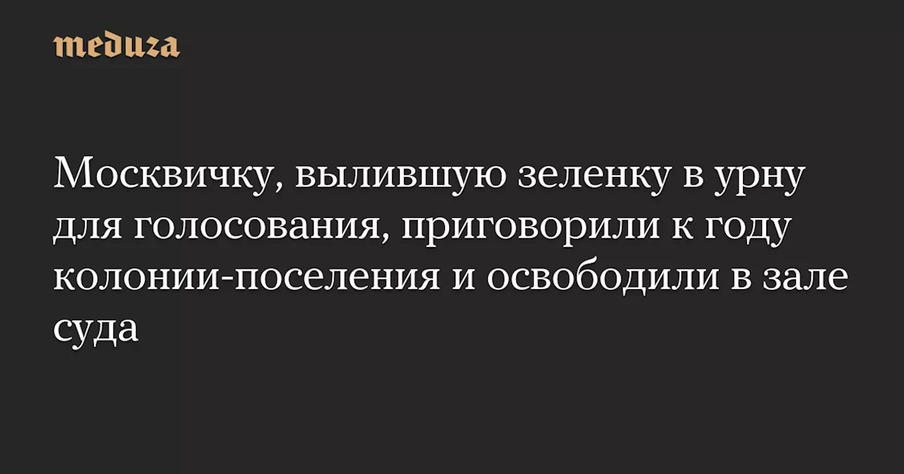 Москвичку, вылившую зеленку в урну для голосования, приговорили к году колонии-поселения и освободили в зале суда — Meduza