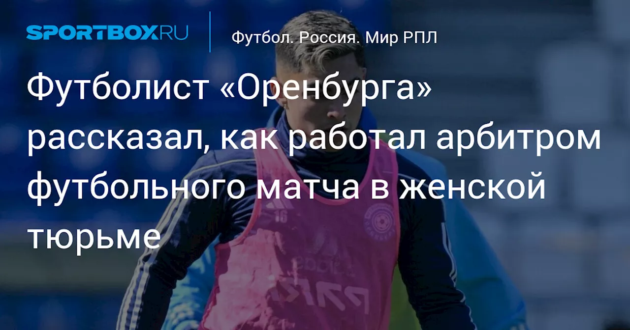 Футболист «Оренбурга» рассказал, как работал арбитром футбольного матча в женской тюрьме