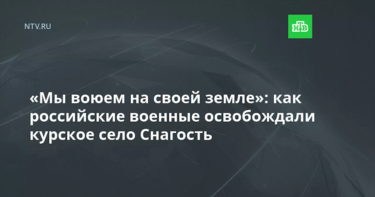 «Мы воюем на своей земле»: как российские военные освобождали курское село Снагость