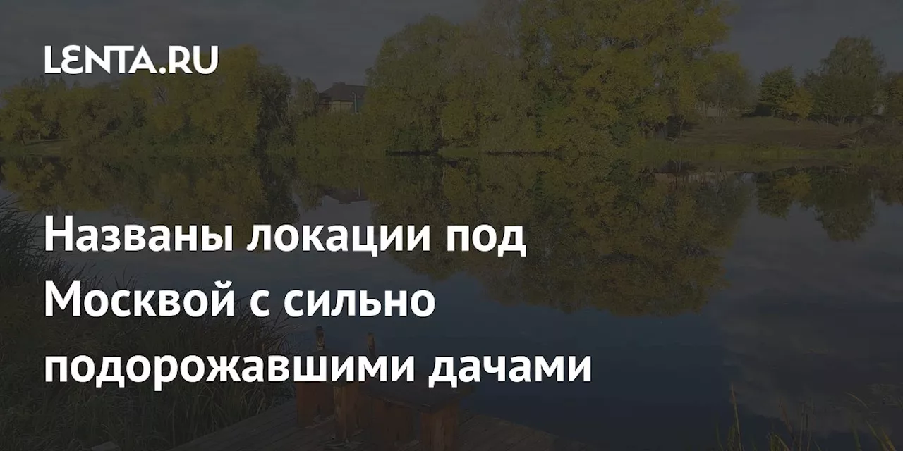 Названы локации под Москвой с сильно подорожавшими дачами