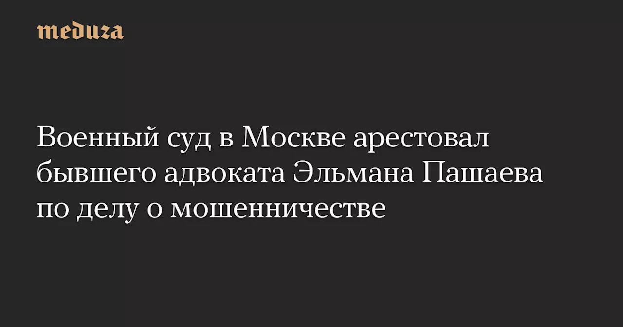 Военный суд в Москве арестовал бывшего адвоката Эльмана Пашаева по делу о мошенничестве — Meduza