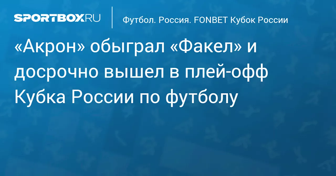 «Акрон» обыграл «Факел» и досрочно вышел в плей‑офф Кубка России по футболу