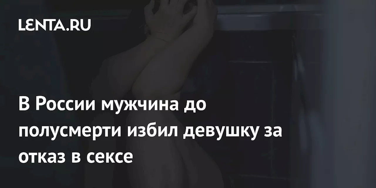 В России мужчина до полусмерти избил девушку за отказ в сексе