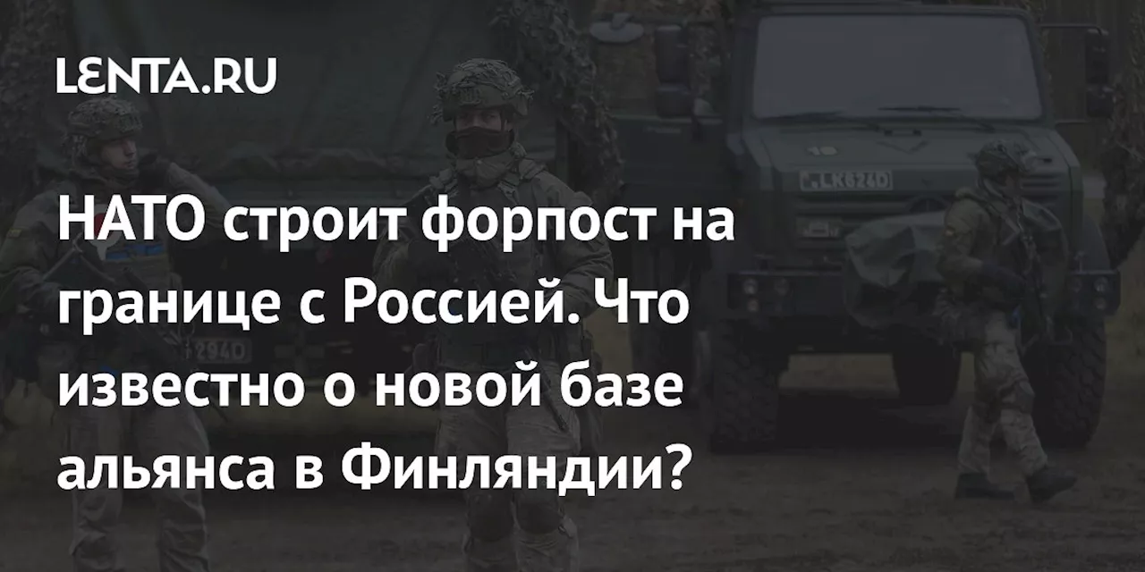 НАТО строит форпост на границе с Россией. Что известно о новой базе альянса в Финляндии?