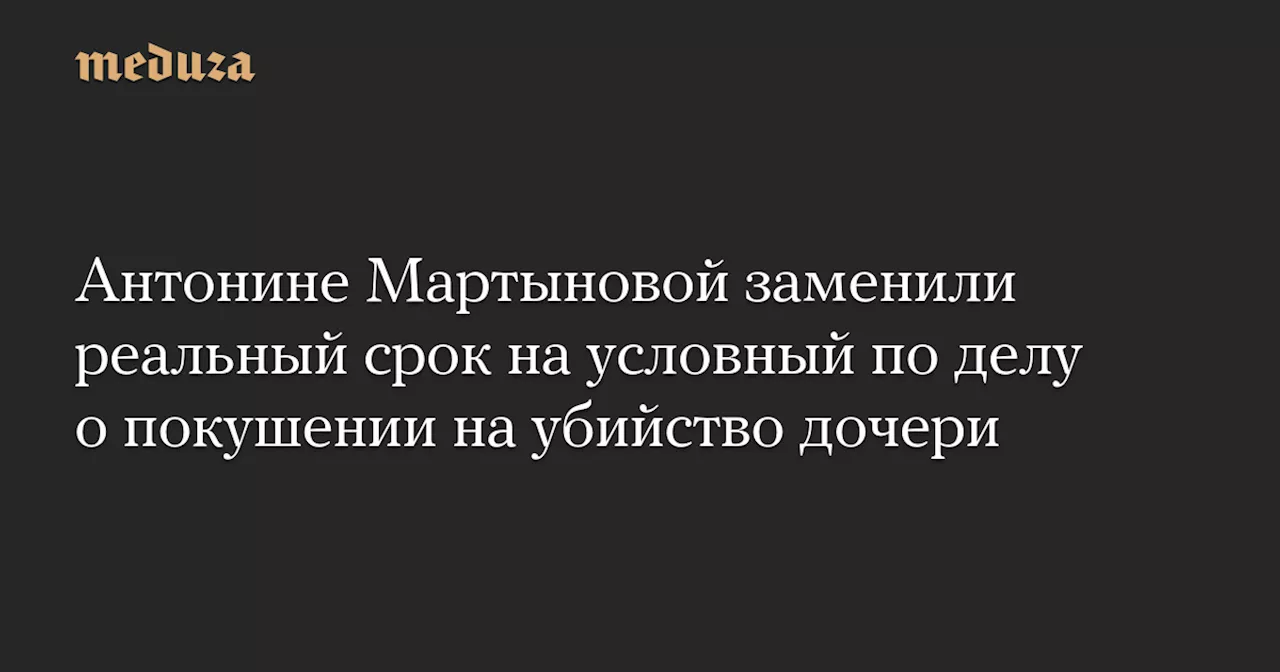 Антонине Мартыновой заменили реальный срок на условный по делу о покушении на убийство дочери — Meduza