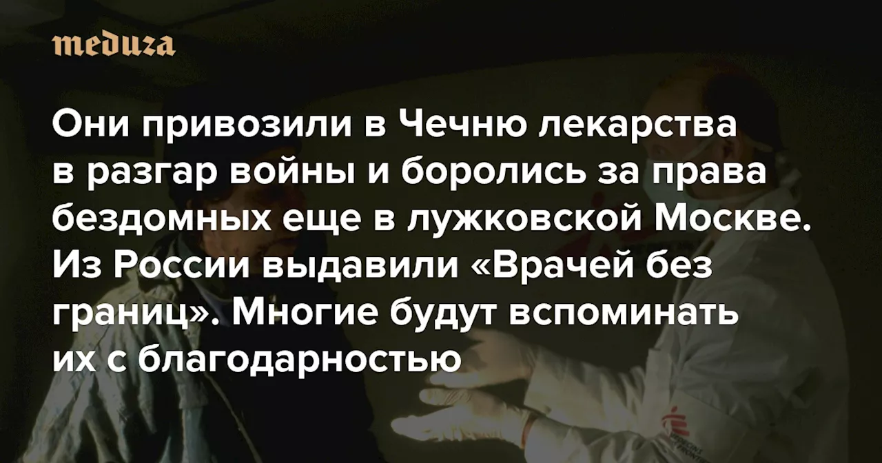 Они привозили в Чечню лекарства в разгар войны и боролись за права бездомных еще в лужковской Москве Из России выдавили «Врачей без границ». Многие будут вспоминать их с благодарностью — Meduza