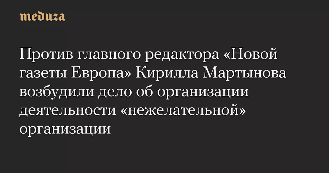 Против главного редактора «Новой газеты Европа» Кирилла Мартынова возбудили дело об организации деятельности «нежелательной» организации — Meduza