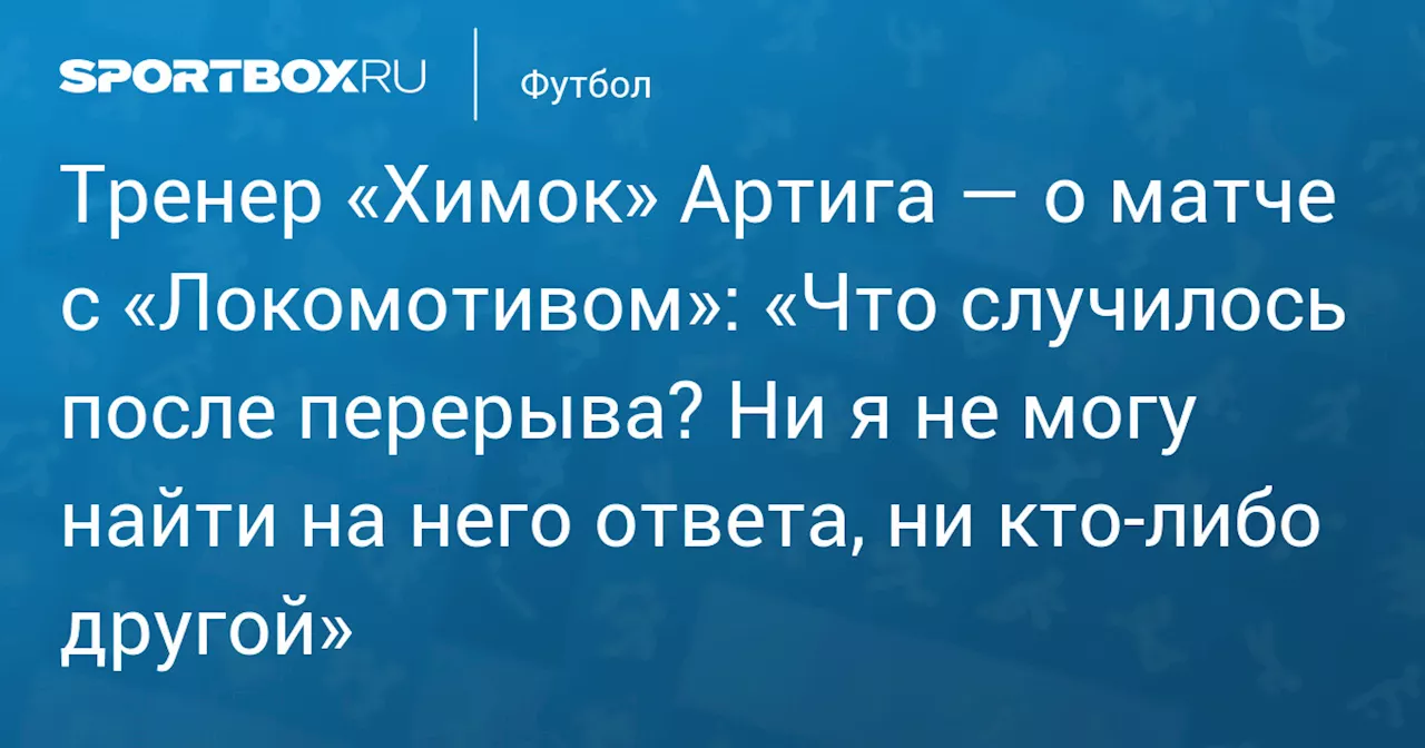 Тренер «Химок» Артига — о матче с «Локомотивом»: «Что случилось после перерыва? Ни я не могу найти на него ответа, ни кто‑либо другой»