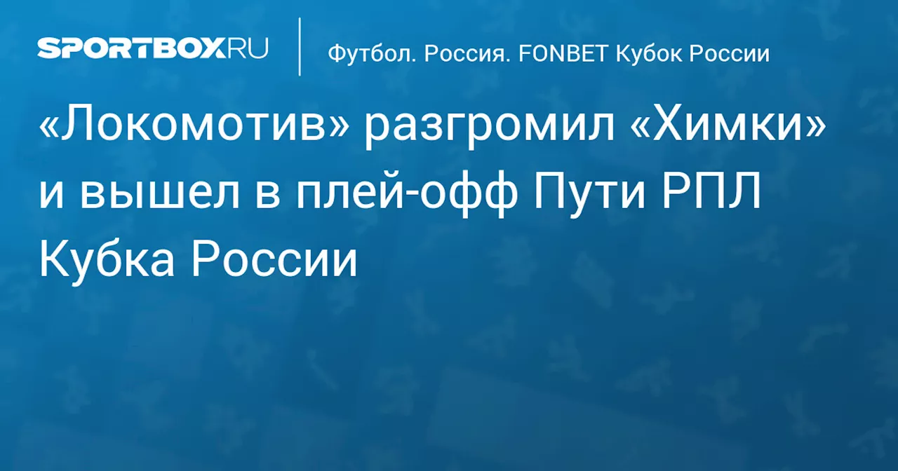 «Локомотив» разгромил «Химки» и вышел в плей‑офф Пути РПЛ Кубка России