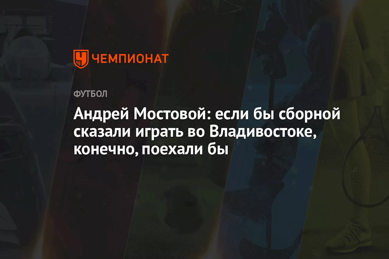 Андрей Мостовой: если бы сборной сказали играть во Владивостоке, конечно, поехали бы