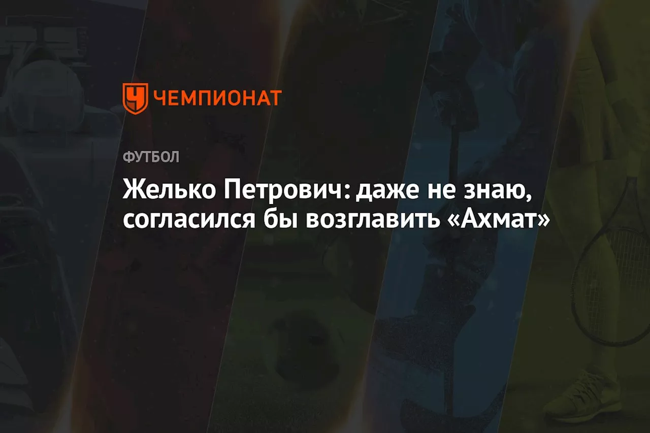 Желько Петрович: даже не знаю, согласился бы возглавить «Ахмат»