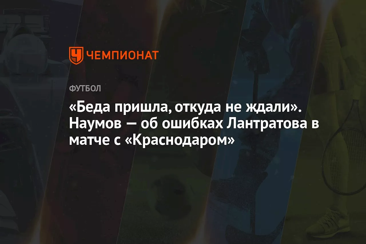 «Беда пришла, откуда не ждали». Наумов — об ошибках Лантратова в матче с «Краснодаром»