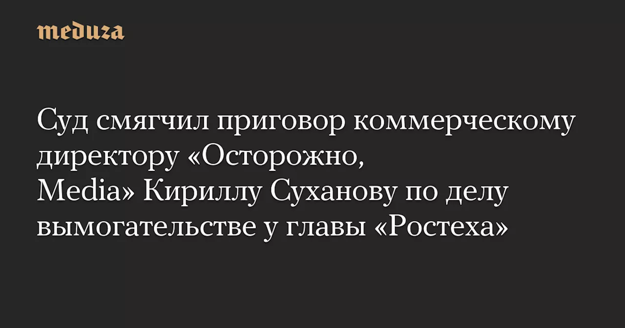 Суд смягчил приговор коммерческому директору «Осторожно, Media» Кириллу Суханову по делу вымогательстве у главы «Ростеха» — Meduza