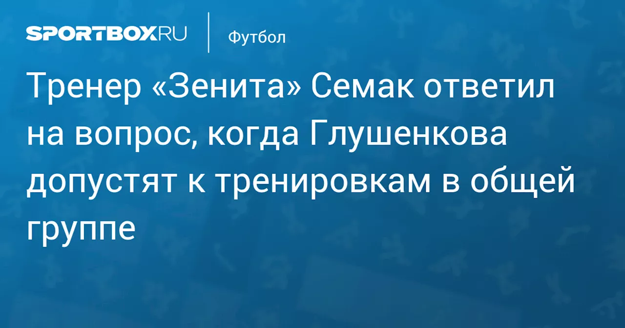 Тренер «Зенита» Семак ответил на вопрос, когда Глушенкова допустят к тренировкам в общей группе