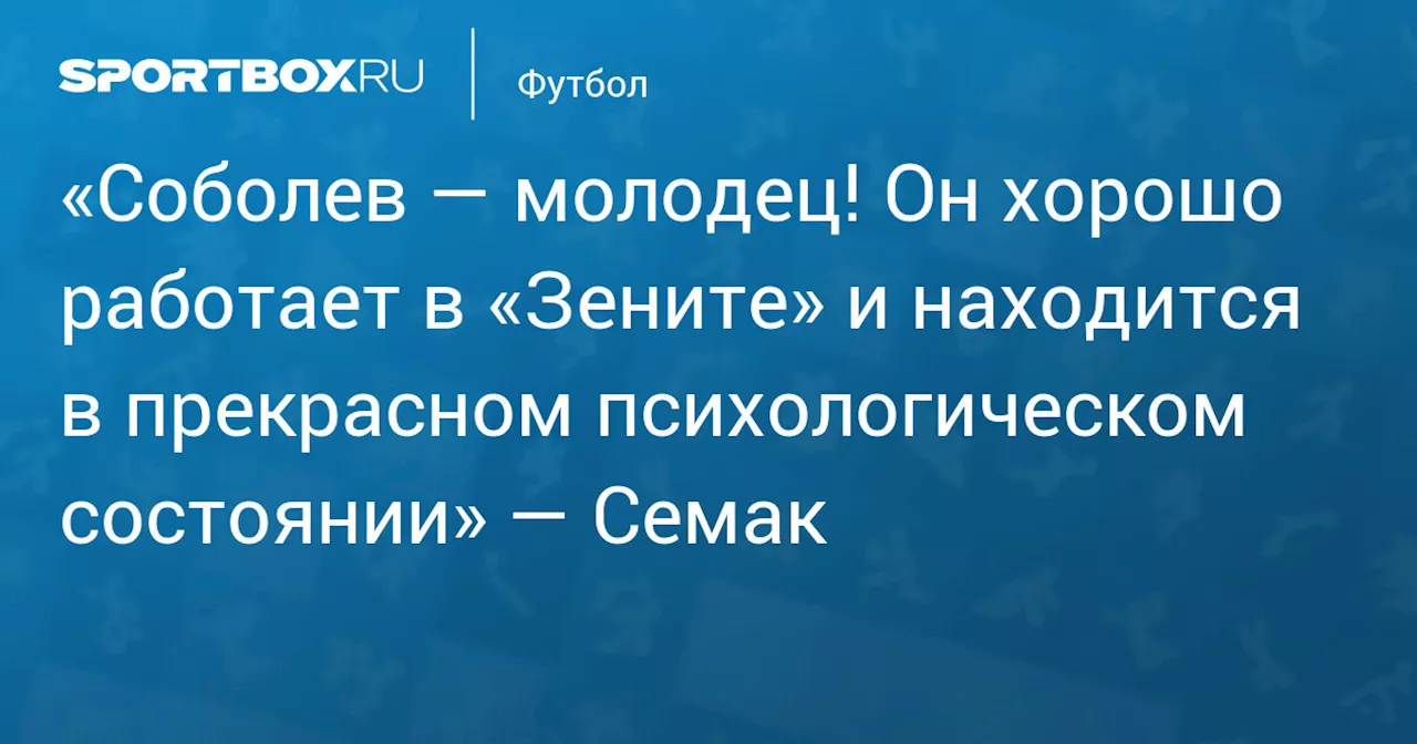 «Соболев — молодец! Он хорошо работает в «Зените» и находится в прекрасном психологическом состоянии» — Семак