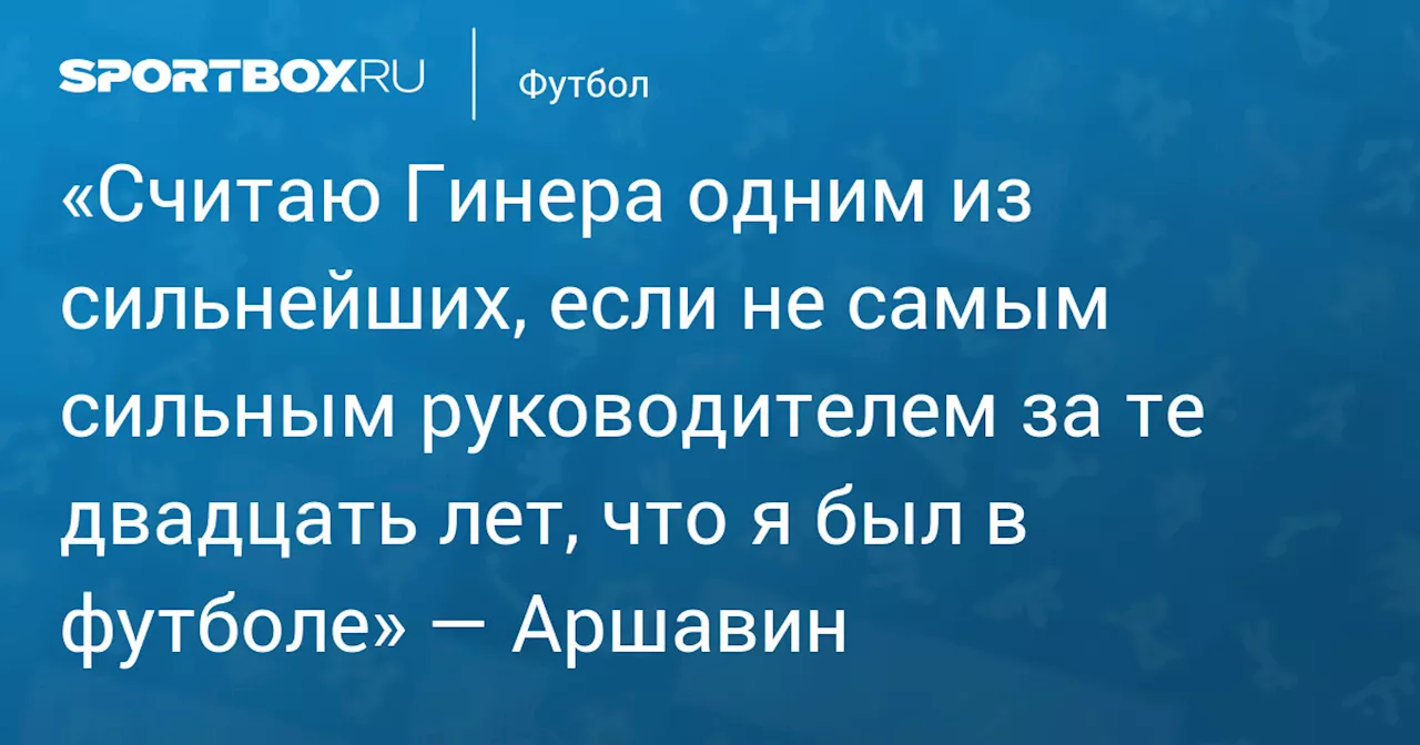 «Считаю Гинера одним из сильнейших, если не самым сильным руководителем за те двадцать лет, что я был в футболе» — Аршавин