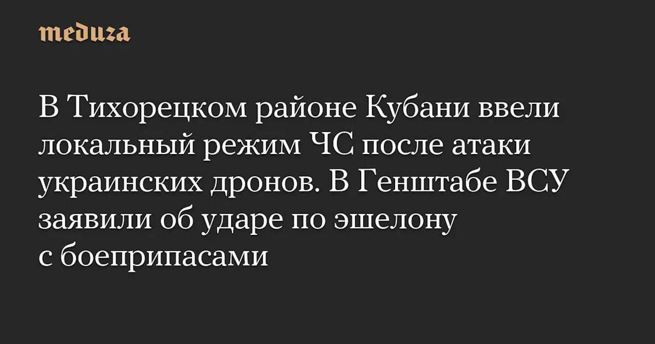 В Тихорецком районе Кубани ввели локальный режим ЧС после атаки украинских дронов. В Генштабе ВСУ заявили об ударе по эшелону с боеприпасами — Meduza