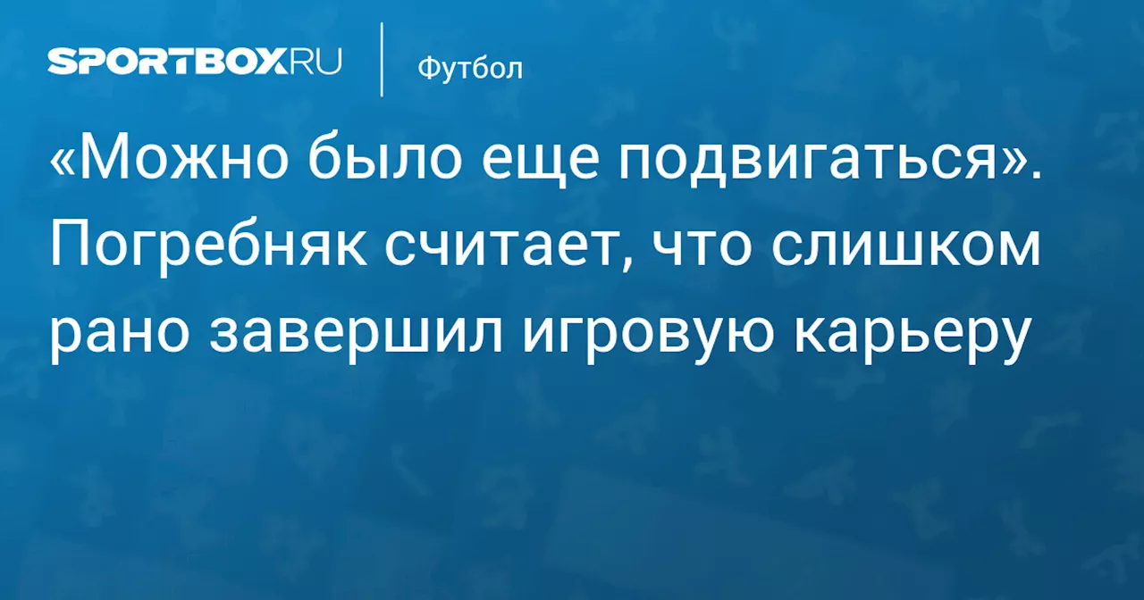 «Можно было еще подвигаться». Погребняк считает, что слишком рано завершил игровую карьеру