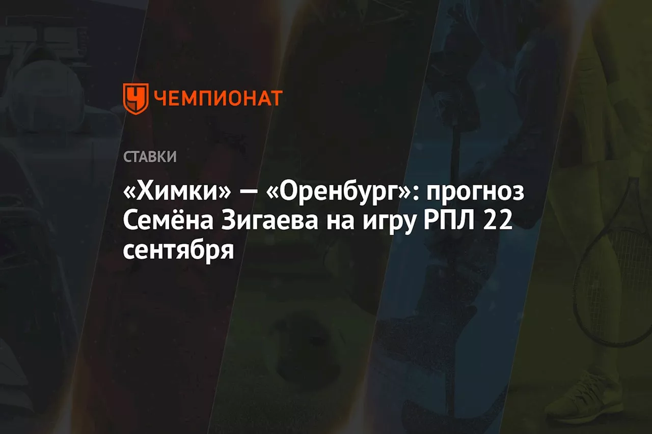 «Химки» — «Оренбург»: прогноз Семёна Зигаева на игру РПЛ 22 сентября