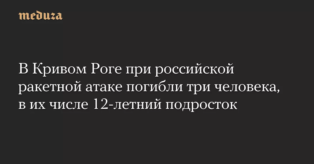 В Кривом Роге при российской ракетной атаке погибли три человека, в их числе 12-летний подросток — Meduza