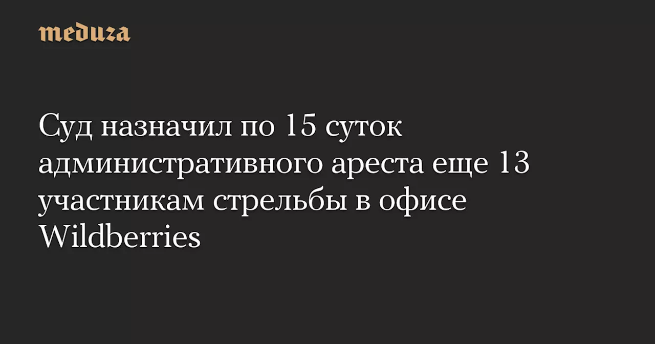 Суд назначил по 15 суток административного ареста еще 13 участникам стрельбы в офисе Wildberries — Meduza