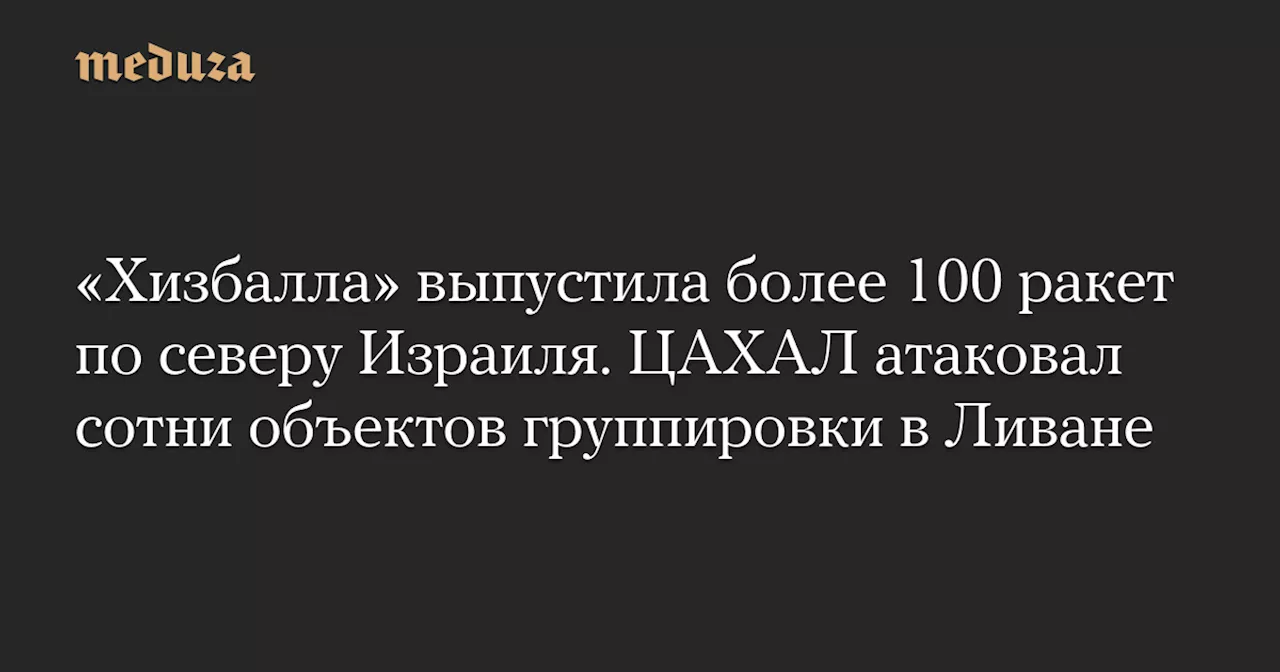 «Хизбалла» выпустила более 100 ракет по северу Израиля. ЦАХАЛ атаковал сотни объектов группировки в Ливане — Meduza