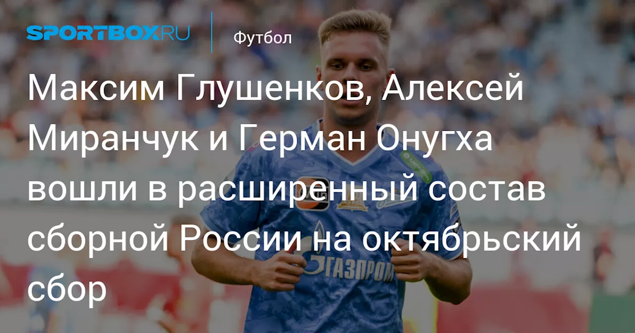 Максим Глушенков, Алексей Миранчук и Герман Онугха вошли в расширенный состав сборной России на октябрьский сбор