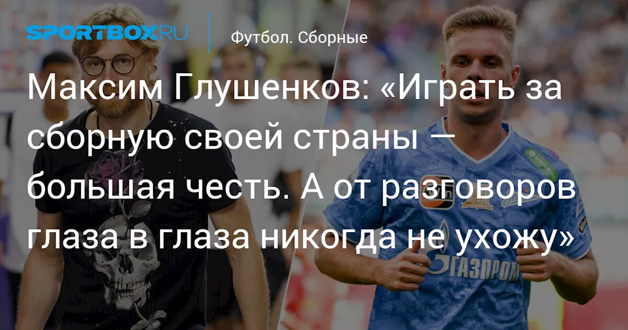 Максим Глушенков: «Играть за сборную своей страны — большая честь. А от разговоров глаза в глаза никогда не ухожу»