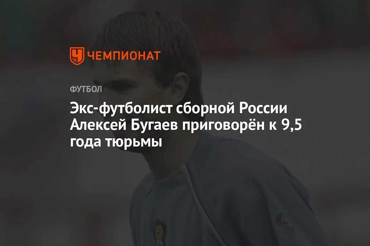 Экс-футболист сборной России Алексей Бугаев приговорён к 9,5 года тюрьмы