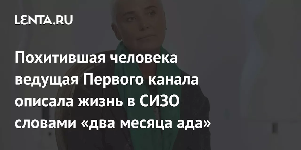 Похитившая человека ведущая Первого канала описала жизнь в СИЗО словами «два месяца ада»