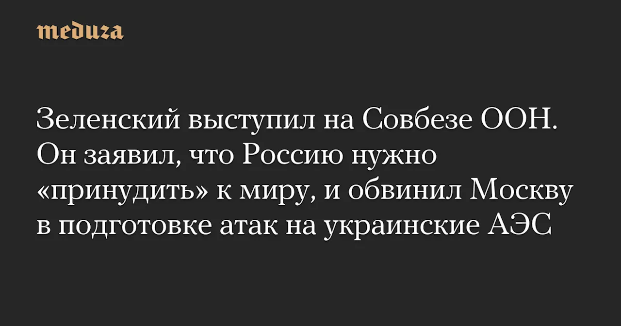 Зеленский выступил на Совбезе ООН. Он заявил, что Россию нужно «принудить» к миру, и обвинил Москву в подготовке атак на украинские АЭС — Meduza