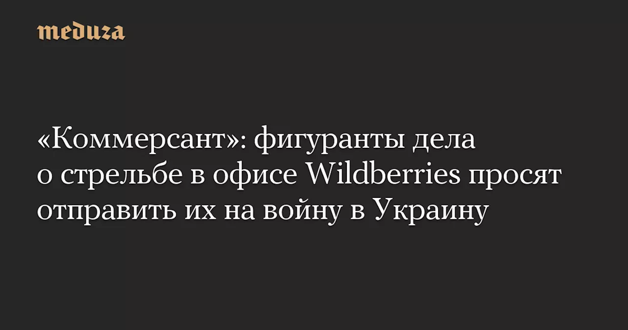 «Коммерсант»: фигуранты дела о стрельбе в офисе Wildberries просят отправить их на войну в Украину — Meduza