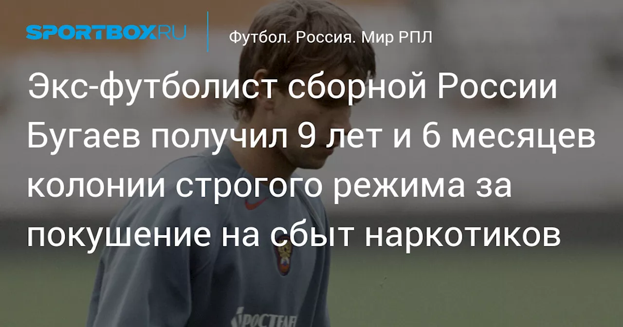 Экс‑футболист сборной России Бугаев получил 9 лет и 6 месяцев колонии строгого режима за покушение на сбыт наркотиков