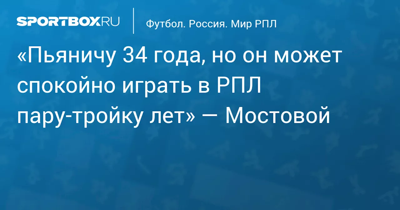 «Пьяничу 34 года, но он может спокойно играть в РПЛ пару‑тройку лет» — Мостовой