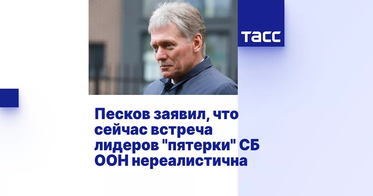 Песков заявил, что сейчас встреча лидеров 'пятерки' СБ ООН нереалистична