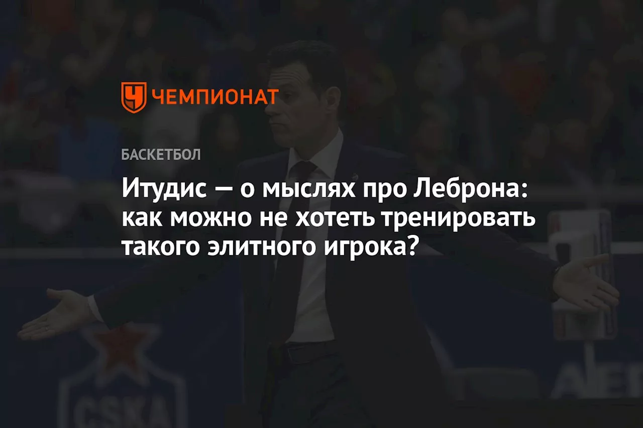 Итудис — о мыслях про Леброна: как можно не хотеть тренировать такого элитного игрока?