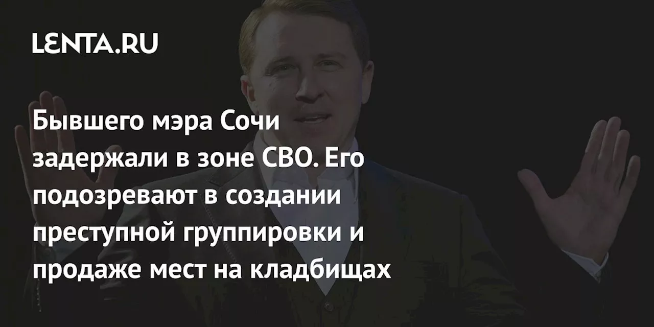 Бывшего мэра Сочи задержали в зоне СВО. Его подозревают в создании преступной группировки и продаже мест на кладбищах