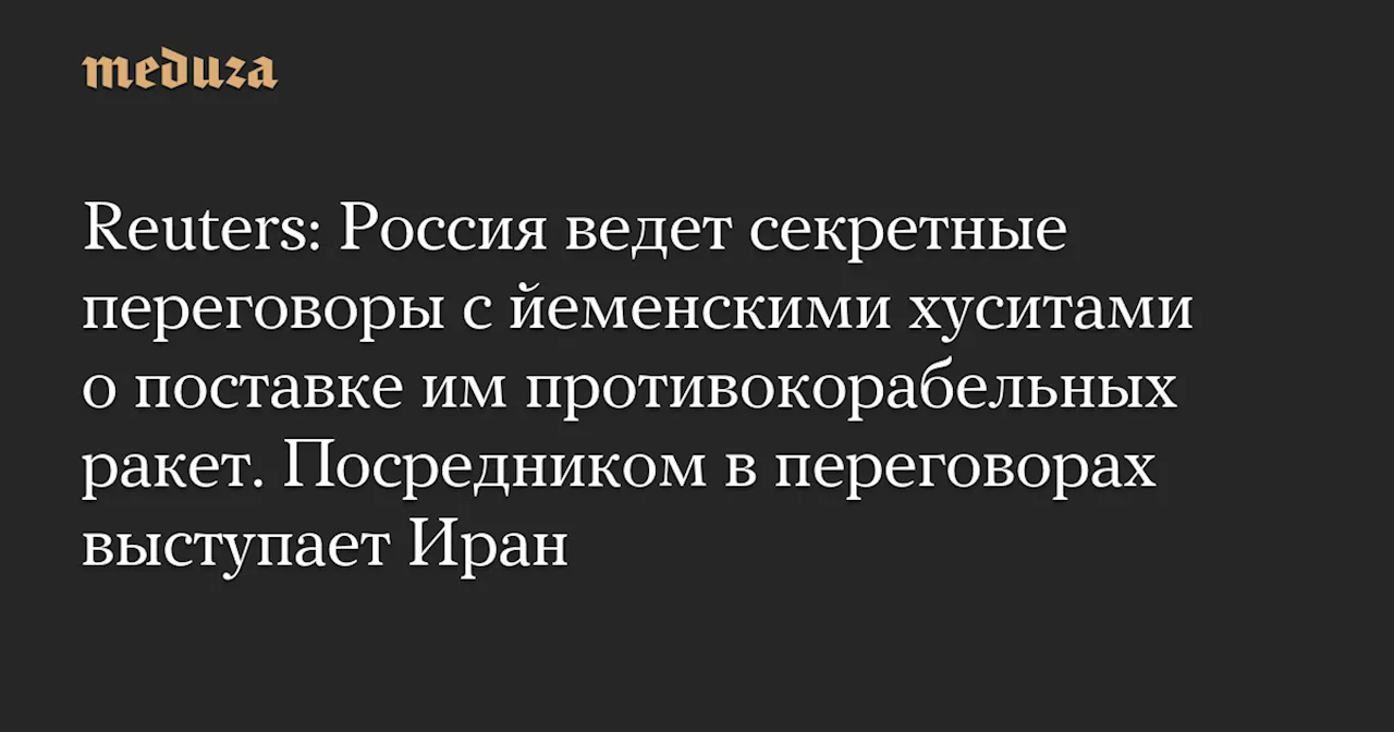 Reuters: Россия ведет секретные переговоры с йеменскими хуситами о поставке им противокорабельных ракет. Посредником в переговорах выступает Иран — Meduza