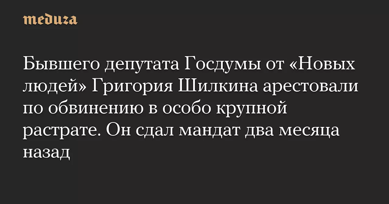 Бывшего депутата Госдумы от «Новых людей» Григория Шилкина арестовали по обвинению в особо крупной растрате. Он сдал мандат два месяца назад — Meduza