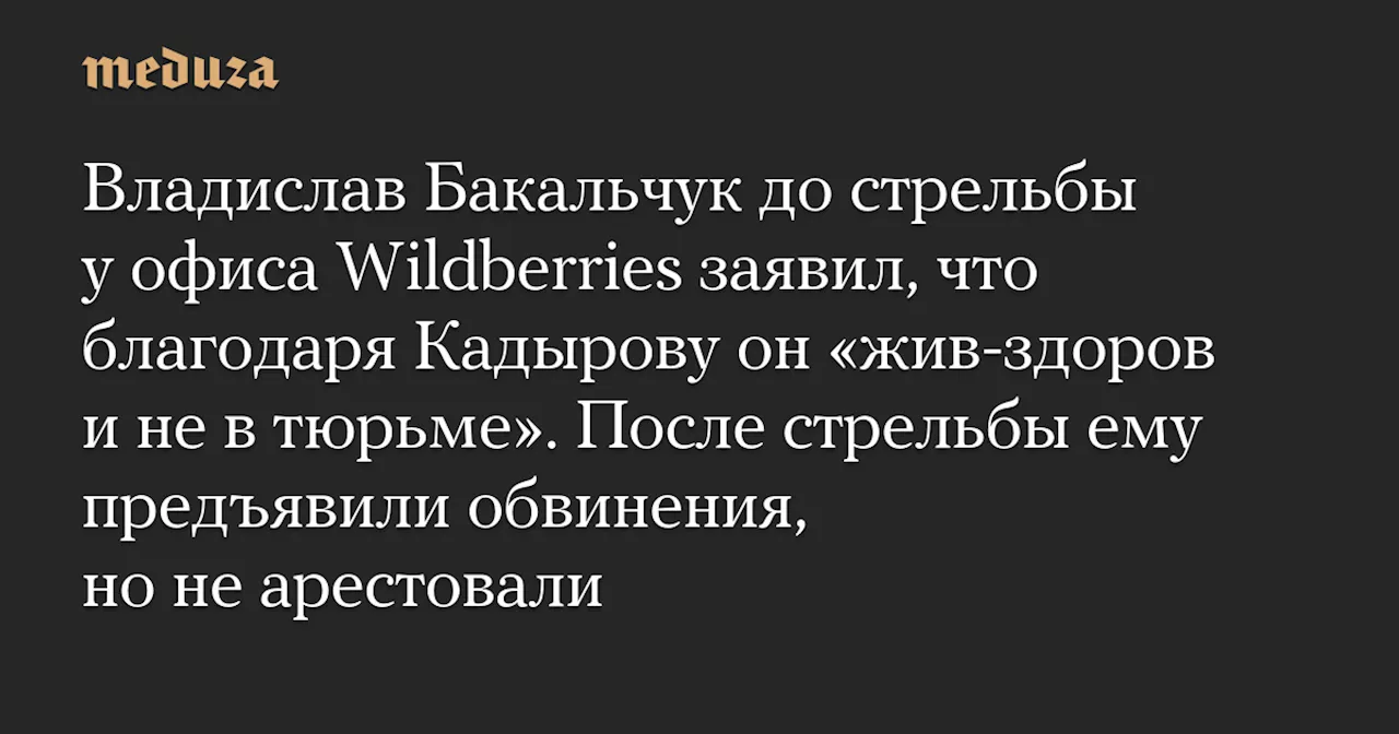 Владислав Бакальчук до стрельбы у офиса Wildberries заявил, что благодаря Кадырову он «жив-здоров и не в тюрьме». После стрельбы ему предъявили обвинения, но не арестовали — Meduza