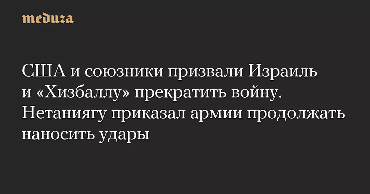 США и союзники призвали Израиль и «Хизбаллу» прекратить войну. Нетаниягу приказал армии продолжать наносить удары — Meduza