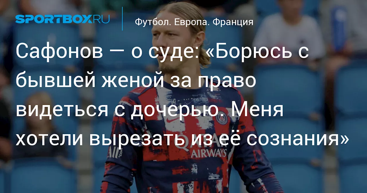 Сафонов — о суде: «Борюсь с бывшей женой за право видеться с дочерью. Меня хотели вырезать из её сознания»