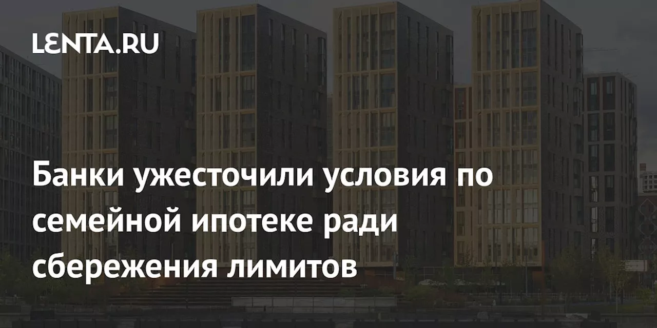 Банки ужесточили условия по семейной ипотеке ради сбережения лимитов