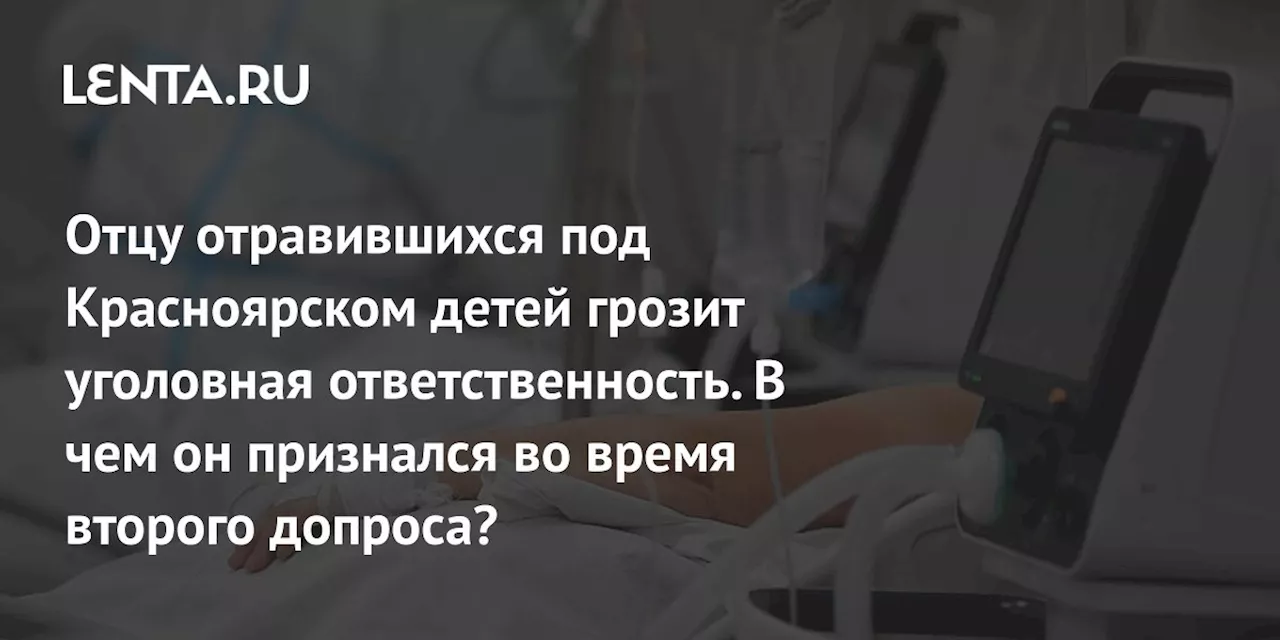 Отцу отравившихся под Красноярском детей грозит уголовная ответственность. В чем он признался во время второго допроса?