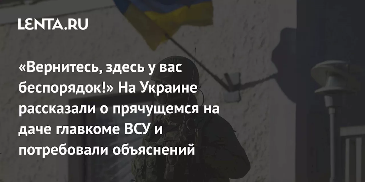 «Вернитесь, здесь у вас беспорядок!» На Украине рассказали о прячущемся на даче главкоме ВСУ и потребовали объяснений