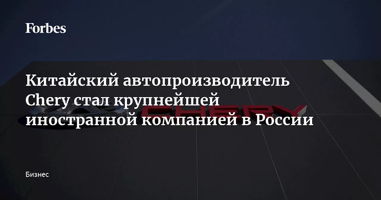 Китайский автопроизводитель Chery стал крупнейшей иностранной компанией в России